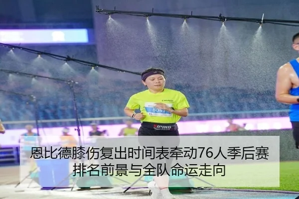 恩比德膝伤复出时间表牵动76人季后赛排名前景与全队命运走向