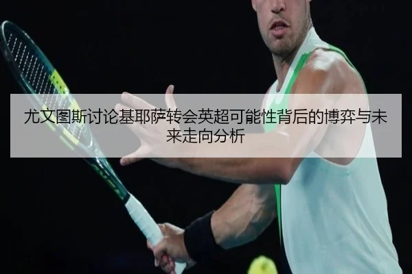 尤文图斯讨论基耶萨转会英超可能性背后的博弈与未来走向分析