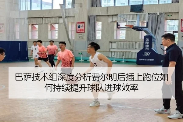 巴萨技术组深度分析费尔明后插上跑位如何持续提升球队进球效率