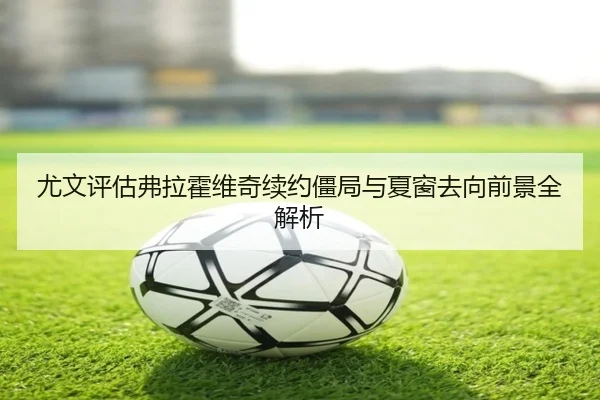 尤文评估弗拉霍维奇续约僵局与夏窗去向前景全解析