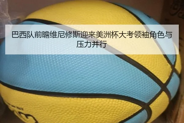 巴西队前瞻维尼修斯迎来美洲杯大考领袖角色与压力并行