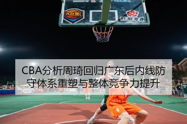 CBA分析周琦回归广东后内线防守体系重塑与整体竞争力提升