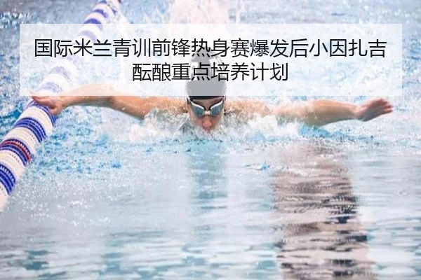 国际米兰青训前锋热身赛爆发后小因扎吉酝酿重点培养计划